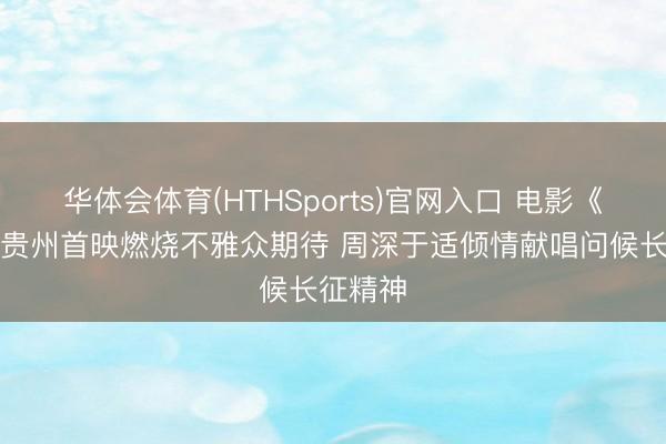 华体会体育(HTHSports)官网入口 电影《四渡》贵州首映燃烧不雅众期待 周深于适倾情献唱问候长征精神