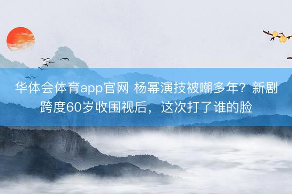 华体会体育app官网 杨幂演技被嘲多年？新剧跨度60岁收围视后，这次打了谁的脸