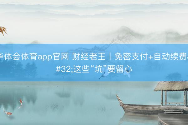 华体会体育app官网 财经老王丨免密支付+自动续费 这些“坑”要留心