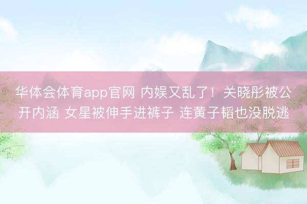 华体会体育app官网 内娱又乱了！关晓彤被公开内涵 女星被伸手进裤子 连黄子韬也没脱逃