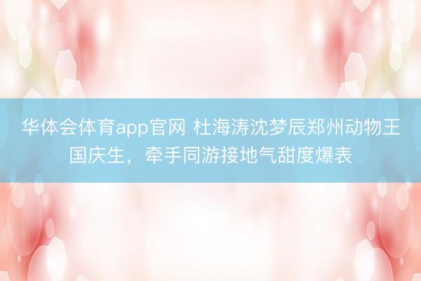 华体会体育app官网 杜海涛沈梦辰郑州动物王国庆生，牵手同游接地气甜度爆表