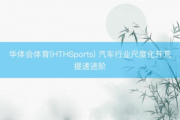华体会体育(HTHSports) 汽车行业尺度化开荒提速进阶
