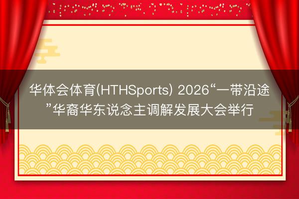 华体会体育(HTHSports) 2026“一带沿途”华裔华东说念主调解发展大会举行