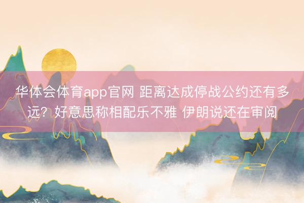 华体会体育app官网 距离达成停战公约还有多远？好意思称相配乐不雅 伊朗说还在审阅