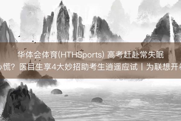 华体会体育(HTHSports) 高考赶赴常失眠心慌？医目生享4大妙招助考生逍遥应试丨为联想开卷