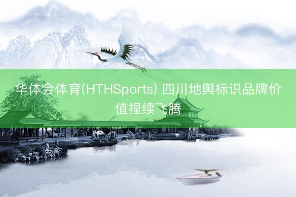 华体会体育(HTHSports) 四川地舆标识品牌价值捏续飞腾