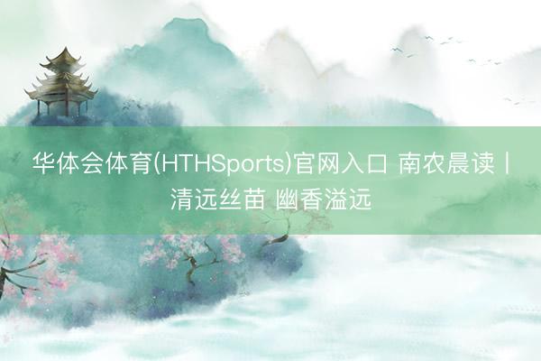 华体会体育(HTHSports)官网入口 南农晨读丨清远丝苗 幽香溢远