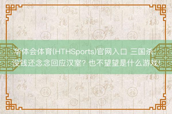 华体会体育(HTHSports)官网入口 三国杀: 没钱还念念回应汉室? 也不望望是什么游戏!