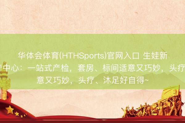 华体会体育(HTHSports)官网入口 生娃新体验 | 产科妇产中心：一站式产检，套房、标间适意又巧妙，头疗、沐足好自得~