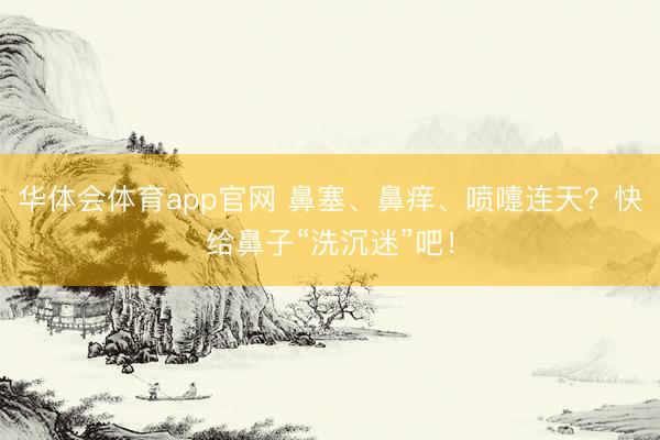 华体会体育app官网 鼻塞、鼻痒、喷嚏连天？快给鼻子“洗沉迷”吧！