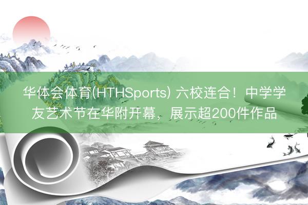 华体会体育(HTHSports) 六校连合！中学学友艺术节在华附开幕，展示超200件作品