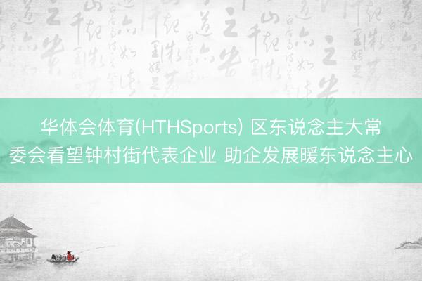 华体会体育(HTHSports) 区东说念主大常委会看望钟村街代表企业 助企发展暖东说念主心