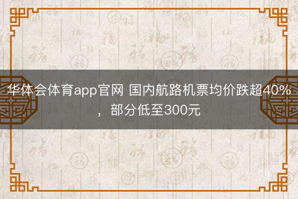 华体会体育app官网 国内航路机票均价跌超40%，部分低至300元