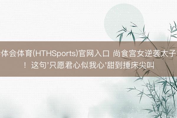 华体会体育(HTHSports)官网入口 尚食宫女逆袭太子妃!这句'只愿君心似我心'甜到捶床尖叫