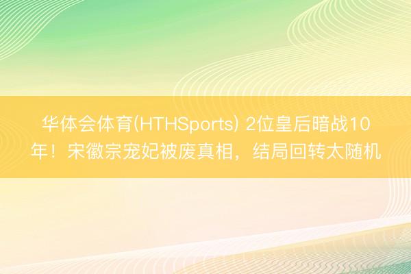 华体会体育(HTHSports) 2位皇后暗战10年！宋徽宗宠妃被废真相，结局回转太随机