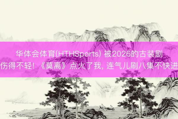 华体会体育(HTHSports) 被2026的古装剧伤得不轻! 《莫离》点火了我， 连气儿刷八集不快进