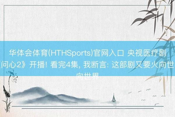 华体会体育(HTHSports)官网入口 央视医疗剧《问心2》开播! 看完4集， 我断言: 这部剧又要火向世界