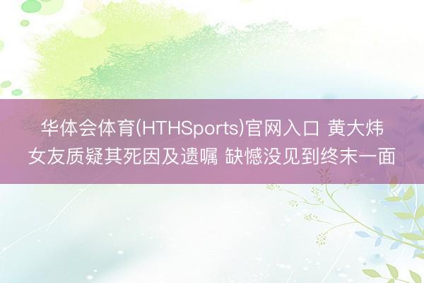 华体会体育(HTHSports)官网入口 黄大炜女友质疑其死因及遗嘱 缺憾没见到终末一面