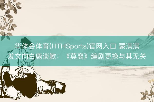 华体会体育(HTHSports)官网入口 蒙淇淇发文向白鹿谈歉:《莫离》编剧更换与其无关