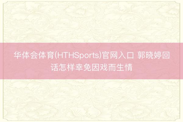 华体会体育(HTHSports)官网入口 郭晓婷回话怎样幸免因戏而生情