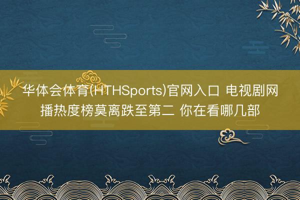华体会体育(HTHSports)官网入口 电视剧网播热度榜莫离跌至第二 你在看哪几部