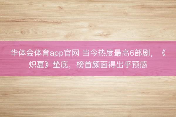 华体会体育app官网 当今热度最高6部剧,《炽夏》垫底,榜首颜面得出乎预感